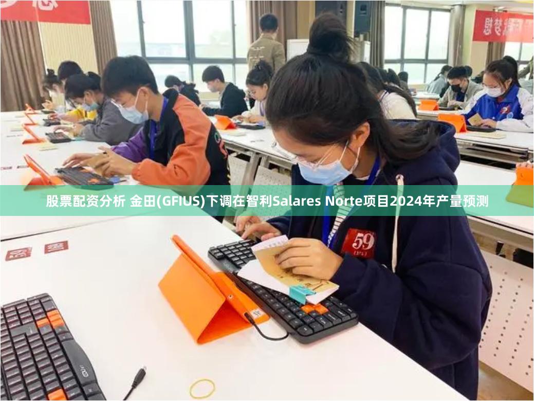 股票配资分析 金田(GFIUS)下调在智利Salares Norte项目2024年产量预测