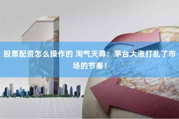 股票配资怎么操作的 淘气天尊：茅台大涨打乱了市场的节奏！