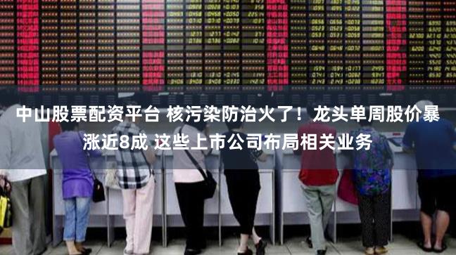 中山股票配资平台 核污染防治火了！龙头单周股价暴涨近8成 这些上市公司布局相关业务