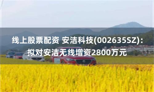 线上股票配资 安洁科技(002635SZ)：拟对安洁无线增资2800万元