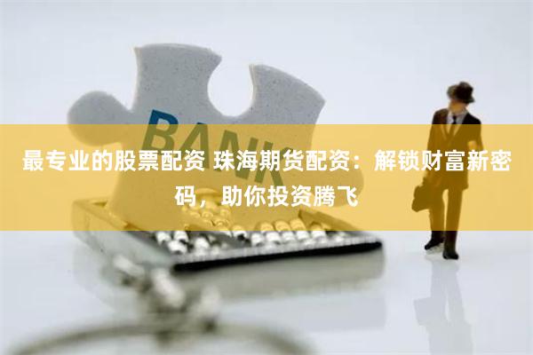 最专业的股票配资 珠海期货配资：解锁财富新密码，助你投资腾飞