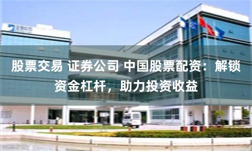 股票交易 证券公司 中国股票配资：解锁资金杠杆，助力投资收益