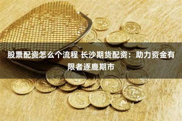 股票配资怎么个流程 长沙期货配资：助力资金有限者逐鹿期市
