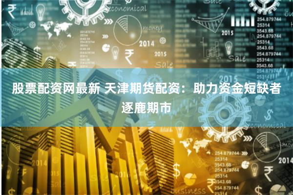 股票配资网最新 天津期货配资：助力资金短缺者逐鹿期市