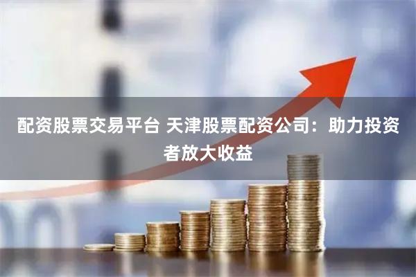 配资股票交易平台 天津股票配资公司：助力投资者放大收益