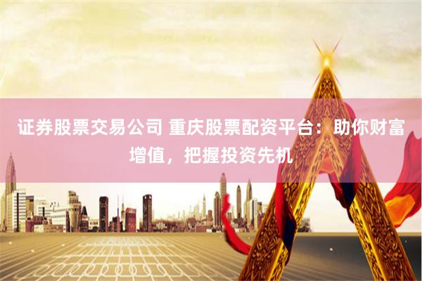证券股票交易公司 重庆股票配资平台：助你财富增值，把握投资先机