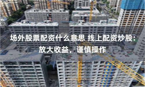 场外股票配资什么意思 线上配资炒股：放大收益，谨慎操作