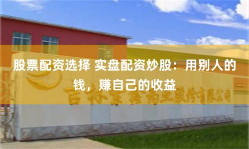 股票配资选择 实盘配资炒股：用别人的钱，赚自己的收益