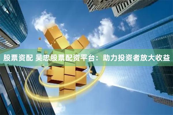 股票资配 吴忠股票配资平台：助力投资者放大收益