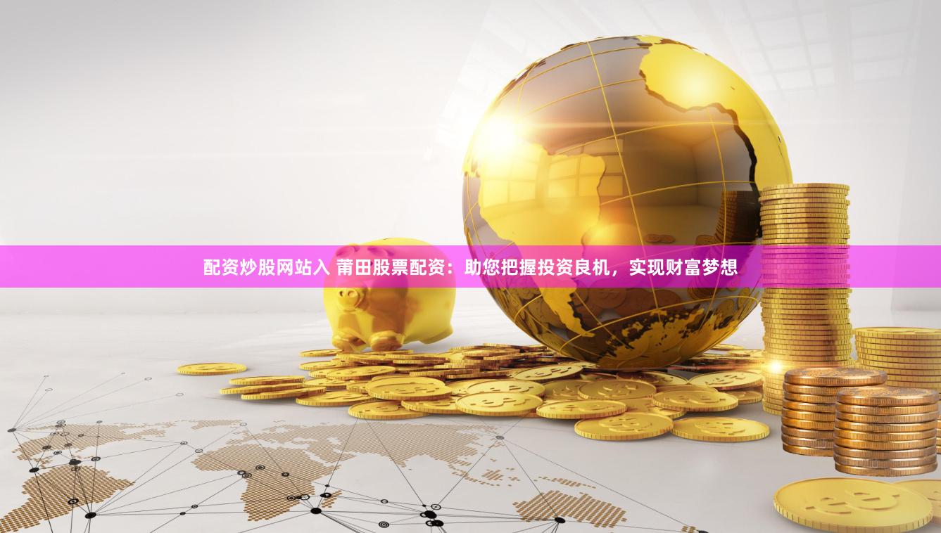 配资炒股网站入 莆田股票配资：助您把握投资良机，实现财富梦想