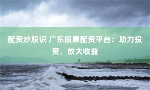 配资炒股识 广东股票配资平台：助力投资，放大收益
