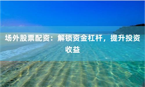 场外股票配资：解锁资金杠杆，提升投资收益