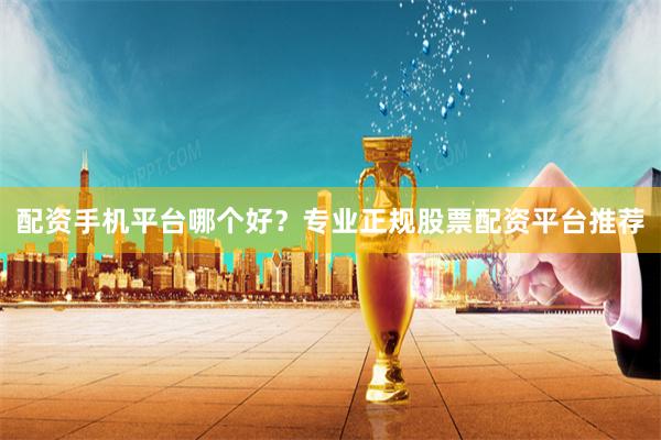 配资手机平台哪个好？专业正规股票配资平台推荐
