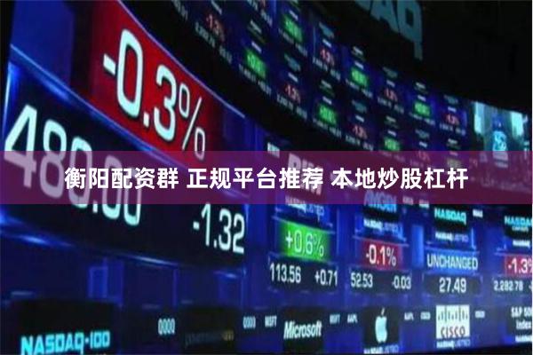 衡阳配资群 正规平台推荐 本地炒股杠杆